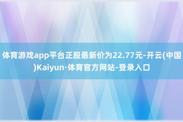 体育游戏app平台正股最新价为22.77元-开云(中国)Kaiyun·体育官方网站-登录入口