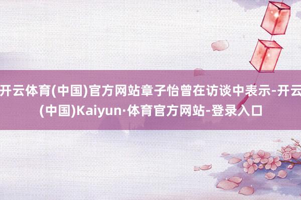 开云体育(中国)官方网站章子怡曾在访谈中表示-开云(中国)Kaiyun·体育官方网站-登录入口