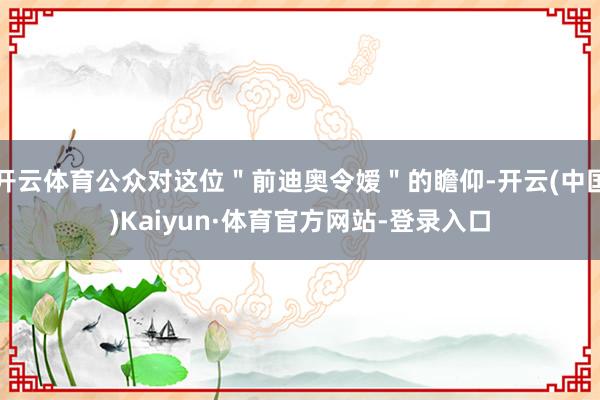 开云体育公众对这位＂前迪奥令嫒＂的瞻仰-开云(中国)Kaiyun·体育官方网站-登录入口
