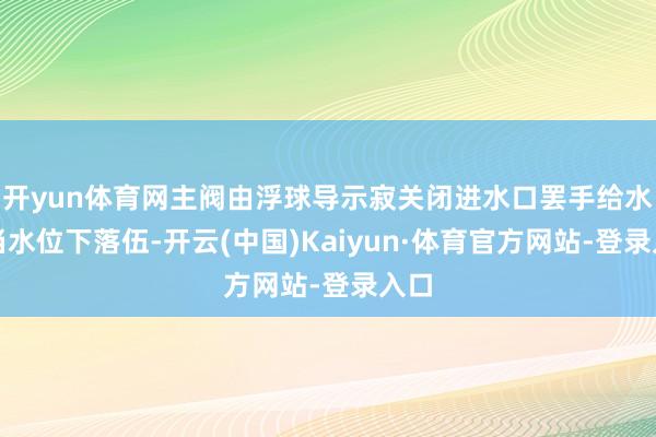 开yun体育网主阀由浮球导示寂关闭进水口罢手给水;当水位下落伍-开云(中国)Kaiyun·体育官方网站-登录入口