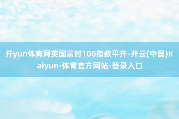 开yun体育网英国富时100指数平开-开云(中国)Kaiyun·体育官方网站-登录入口