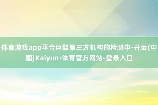 体育游戏app平台巨擘第三方机构的检测中-开云(中国)Kaiyun·体育官方网站-登录入口