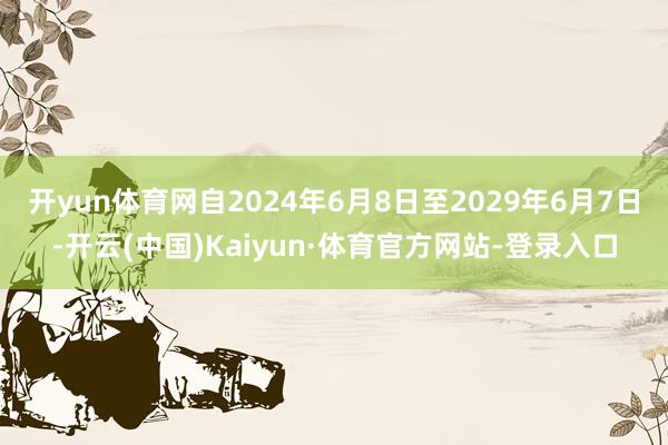 开yun体育网自2024年6月8日至2029年6月7日-开云(中国)Kaiyun·体育官方网站-登录入口