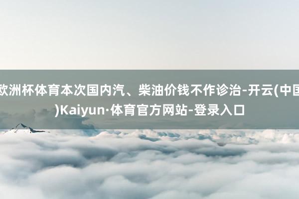欧洲杯体育本次国内汽、柴油价钱不作诊治-开云(中国)Kaiyun·体育官方网站-登录入口