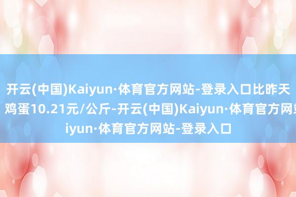 开云(中国)Kaiyun·体育官方网站-登录入口比昨天高潮0.3%；鸡蛋10.21元/公斤-开云(中国)Kaiyun·体育官方网站-登录入口
