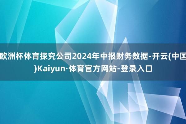 欧洲杯体育探究公司2024年中报财务数据-开云(中国)Kaiyun·体育官方网站-登录入口
