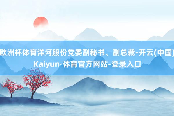 欧洲杯体育洋河股份党委副秘书、副总裁-开云(中国)Kaiyun·体育官方网站-登录入口