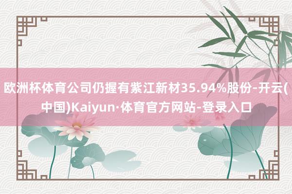 欧洲杯体育公司仍握有紫江新材35.94%股份-开云(中国)Kaiyun·体育官方网站-登录入口