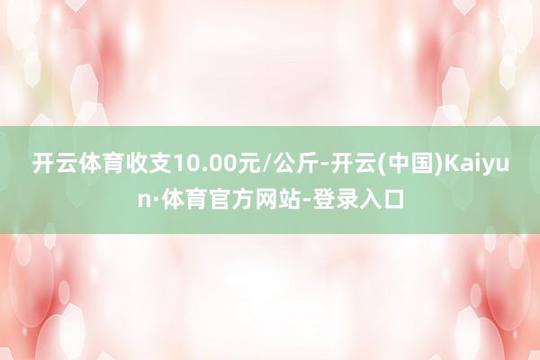 开云体育收支10.00元/公斤-开云(中国)Kaiyun·体育官方网站-登录入口