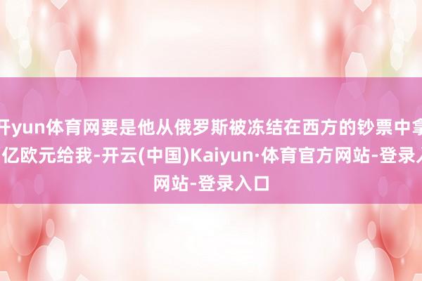 开yun体育网要是他从俄罗斯被冻结在西方的钞票中拿出5亿欧元给我-开云(中国)Kaiyun·体育官方网站-登录入口