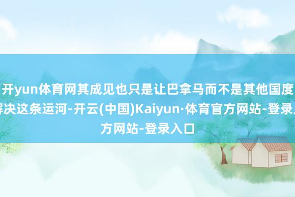 开yun体育网其成见也只是让巴拿马而不是其他国度来解决这条运河-开云(中国)Kaiyun·体育官方网站-登录入口