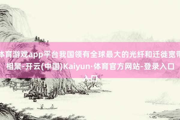 体育游戏app平台我国领有全球最大的光纤和迁徙宽带相聚-开云(中国)Kaiyun·体育官方网站-登录入口