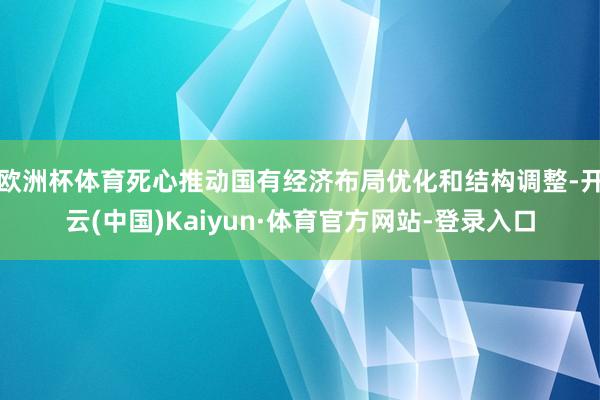 欧洲杯体育死心推动国有经济布局优化和结构调整-开云(中国)Kaiyun·体育官方网站-登录入口