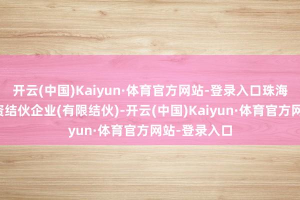 开云(中国)Kaiyun·体育官方网站-登录入口珠海融英股权投资结伙企业(有限结伙)-开云(中国)Kaiyun·体育官方网站-登录入口