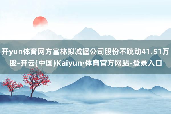 开yun体育网方富林拟减握公司股份不跳动41.51万股-开云(中国)Kaiyun·体育官方网站-登录入口
