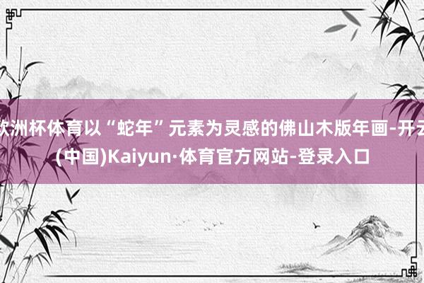 欧洲杯体育以“蛇年”元素为灵感的佛山木版年画-开云(中国)Kaiyun·体育官方网站-登录入口