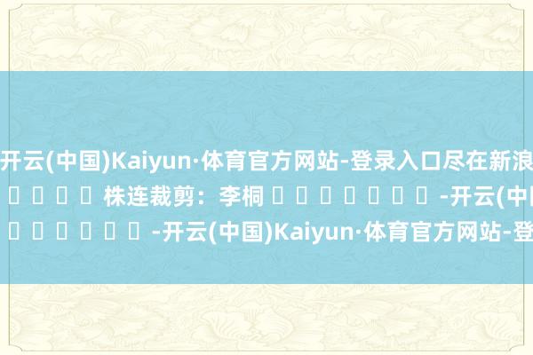 开云(中国)Kaiyun·体育官方网站-登录入口尽在新浪财经APP            						株连裁剪：李桐 							-开云(中国)Kaiyun·体育官方网站-登录入口