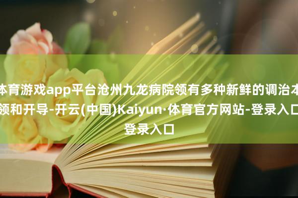体育游戏app平台沧州九龙病院领有多种新鲜的调治本领和开导-开云(中国)Kaiyun·体育官方网站-登录入口