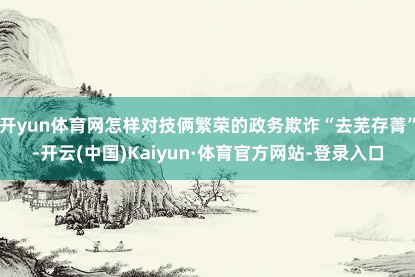 开yun体育网怎样对技俩繁荣的政务欺诈“去芜存菁”-开云(中国)Kaiyun·体育官方网站-登录入口