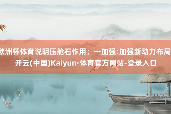 欧洲杯体育说明压舱石作用;一加强:加强新动力布局-开云(中国)Kaiyun·体育官方网站-登录入口