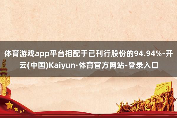 体育游戏app平台相配于已刊行股份的94.94%-开云(中国)Kaiyun·体育官方网站-登录入口