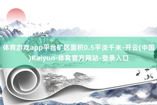 体育游戏app平台矿区面积0.5平淡千米-开云(中国)Kaiyun·体育官方网站-登录入口