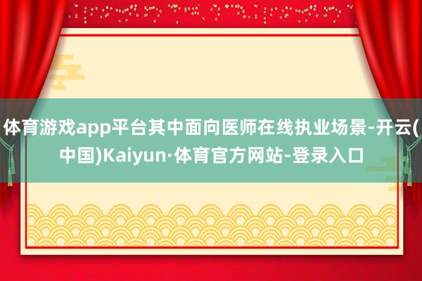 体育游戏app平台其中面向医师在线执业场景-开云(中国)Kaiyun·体育官方网站-登录入口