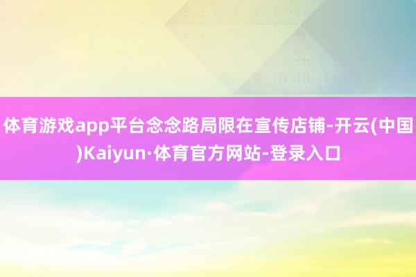 体育游戏app平台念念路局限在宣传店铺-开云(中国)Kaiyun·体育官方网站-登录入口