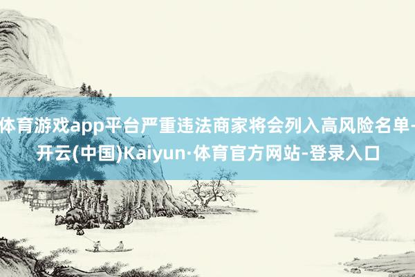 体育游戏app平台严重违法商家将会列入高风险名单-开云(中国)Kaiyun·体育官方网站-登录入口