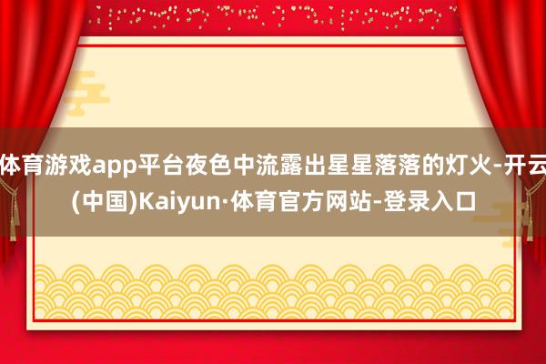 体育游戏app平台夜色中流露出星星落落的灯火-开云(中国)Kaiyun·体育官方网站-登录入口