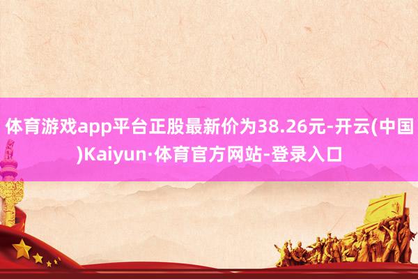 体育游戏app平台正股最新价为38.26元-开云(中国)Kaiyun·体育官方网站-登录入口