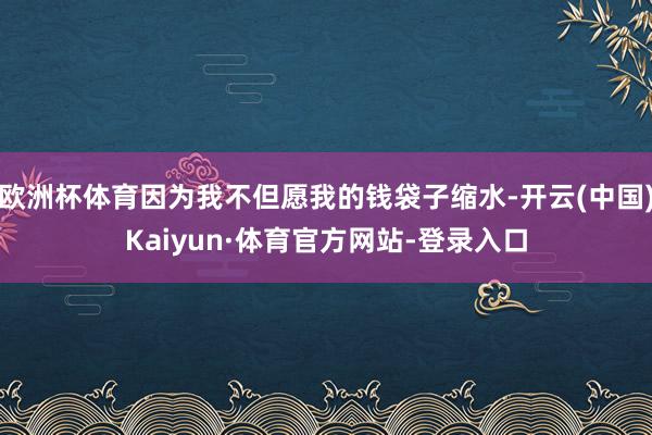 欧洲杯体育因为我不但愿我的钱袋子缩水-开云(中国)Kaiyun·体育官方网站-登录入口