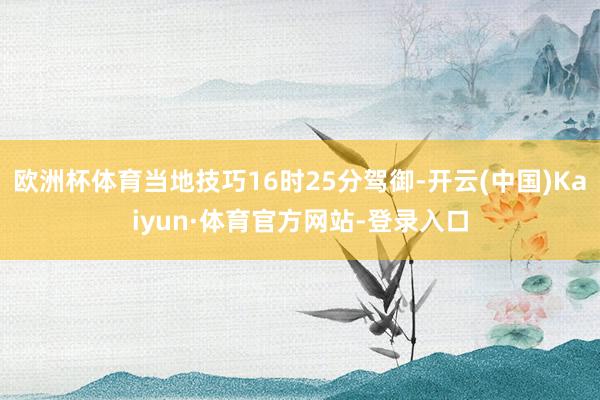欧洲杯体育当地技巧16时25分驾御-开云(中国)Kaiyun·体育官方网站-登录入口