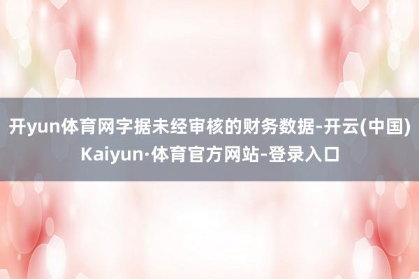 开yun体育网字据未经审核的财务数据-开云(中国)Kaiyun·体育官方网站-登录入口