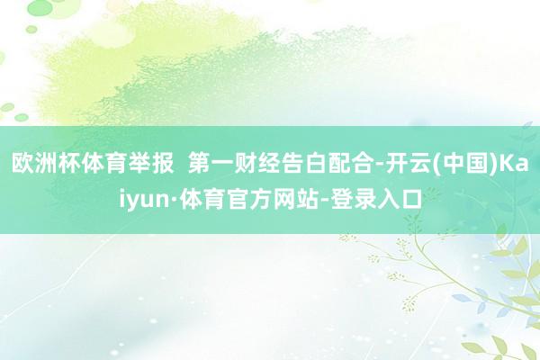 欧洲杯体育举报  第一财经告白配合-开云(中国)Kaiyun·体育官方网站-登录入口