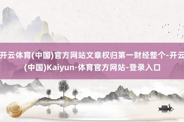 开云体育(中国)官方网站文章权归第一财经整个-开云(中国)Kaiyun·体育官方网站-登录入口