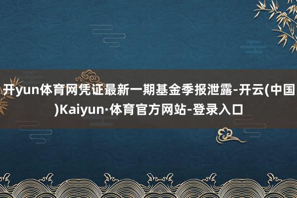 开yun体育网凭证最新一期基金季报泄露-开云(中国)Kaiyun·体育官方网站-登录入口