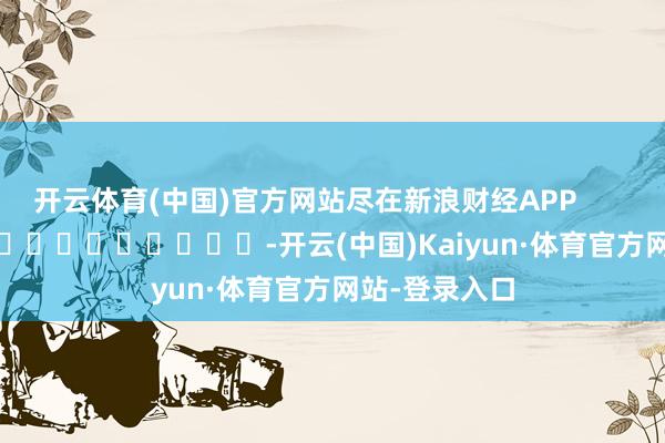 开云体育(中国)官方网站尽在新浪财经APP            													-开云(中国)Kaiyun·体育官方网站-登录入口