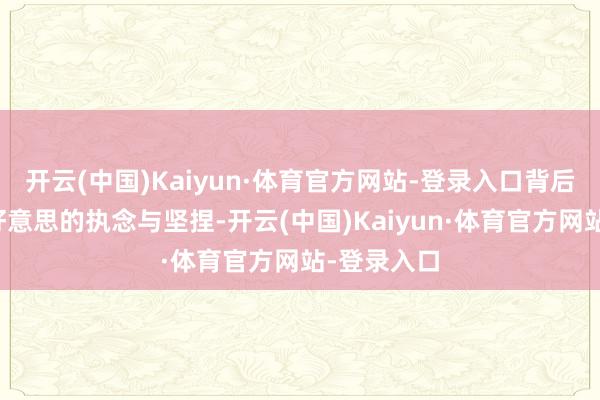 开云(中国)Kaiyun·体育官方网站-登录入口背后却是她对好意思的执念与坚捏-开云(中国)Kaiyun·体育官方网站-登录入口