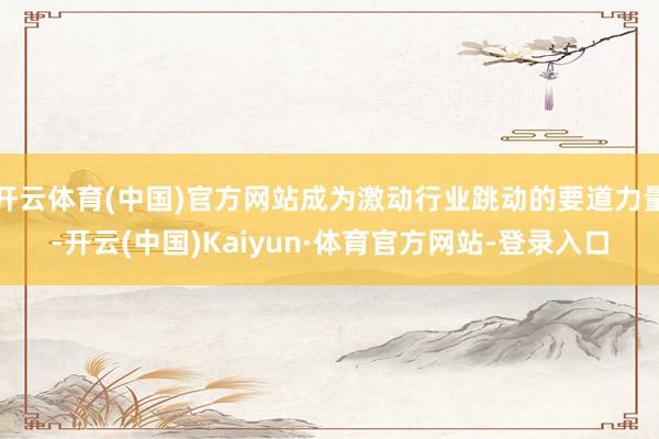 开云体育(中国)官方网站成为激动行业跳动的要道力量-开云(中国)Kaiyun·体育官方网站-登录入口