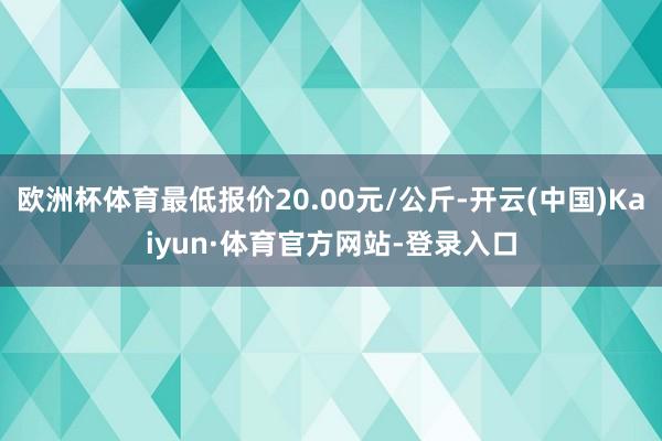 欧洲杯体育最低报价20.00元/公斤-开云(中国)Kaiyun·体育官方网站-登录入口