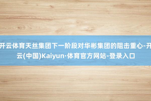 开云体育天丝集团下一阶段对华彬集团的阻击重心-开云(中国)Kaiyun·体育官方网站-登录入口