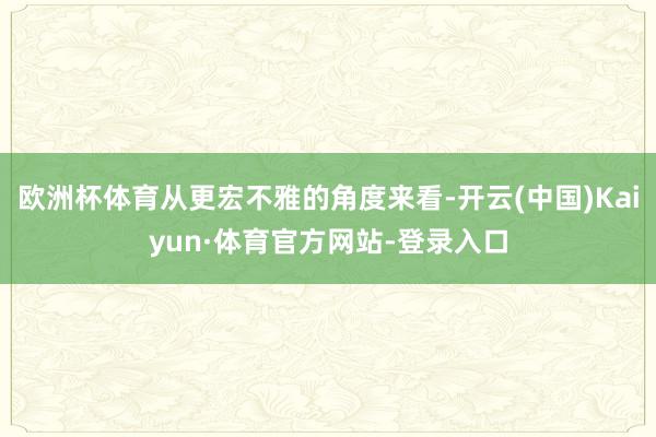 欧洲杯体育从更宏不雅的角度来看-开云(中国)Kaiyun·体育官方网站-登录入口