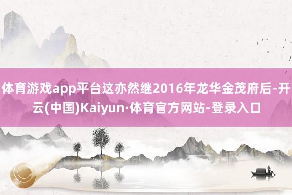体育游戏app平台这亦然继2016年龙华金茂府后-开云(中国)Kaiyun·体育官方网站-登录入口