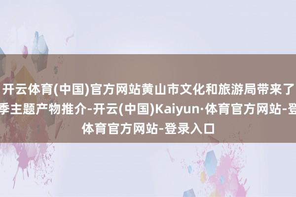 开云体育(中国)官方网站黄山市文化和旅游局带来了黄山四季主题产物推介-开云(中国)Kaiyun·体育官方网站-登录入口
