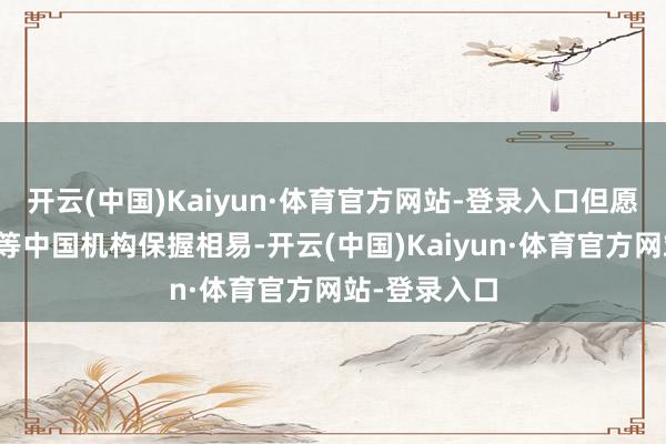 开云(中国)Kaiyun·体育官方网站-登录入口但愿简略与北仲等中国机构保握相易-开云(中国)Kaiyun·体育官方网站-登录入口
