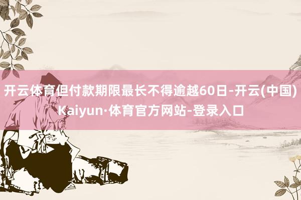 开云体育但付款期限最长不得逾越60日-开云(中国)Kaiyun·体育官方网站-登录入口