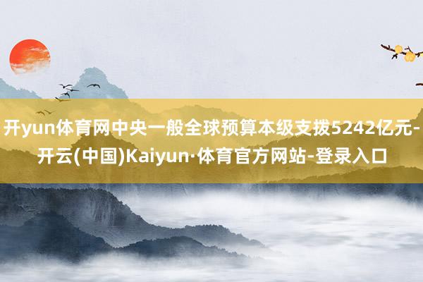 开yun体育网中央一般全球预算本级支拨5242亿元-开云(中国)Kaiyun·体育官方网站-登录入口