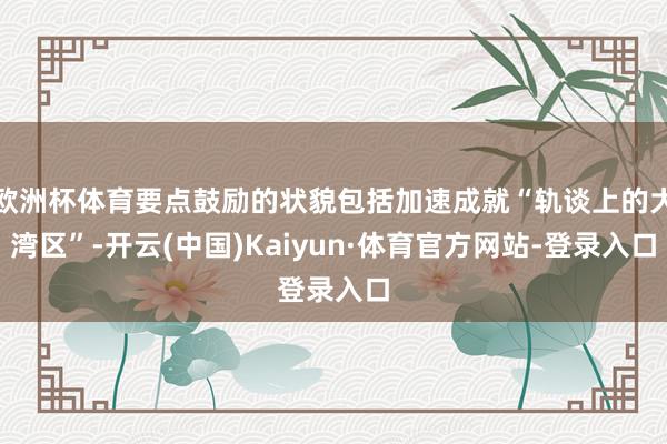 欧洲杯体育要点鼓励的状貌包括加速成就“轨谈上的大湾区”-开云(中国)Kaiyun·体育官方网站-登录入口