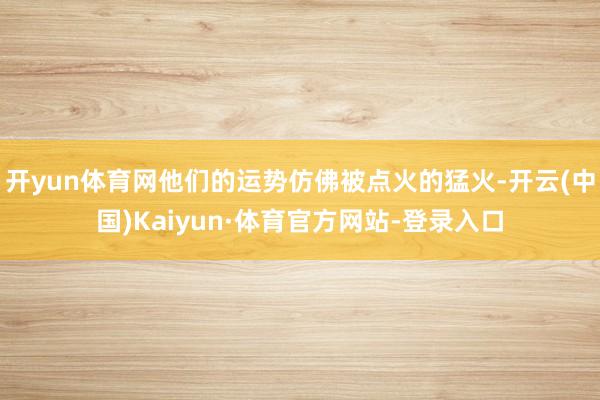 开yun体育网他们的运势仿佛被点火的猛火-开云(中国)Kaiyun·体育官方网站-登录入口